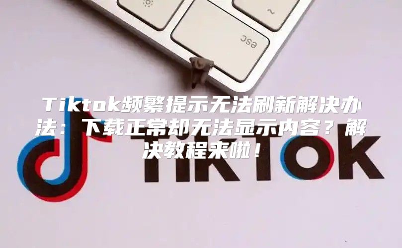 Tiktok频繁提示无法刷新解决办法：下载正常却无法显示内容？解决教程来啦！