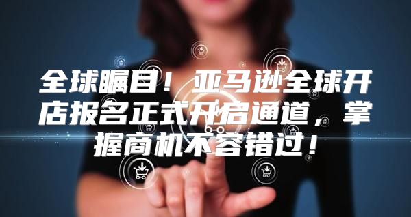 全球瞩目！亚马逊全球开店报名正式开启通道，掌握商机不容错过！
