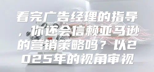 看完广告经理的指导，你还会信赖亚马逊的营销策略吗？以2025年的视角审视