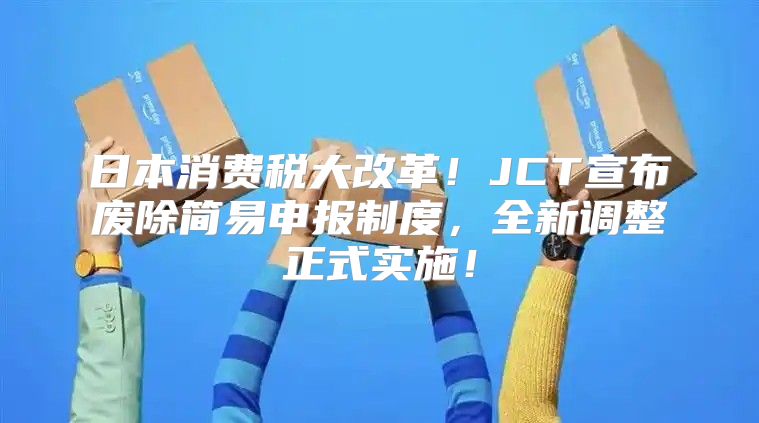 日本消费税大改革！JCT宣布废除简易申报制度，全新调整正式实施！