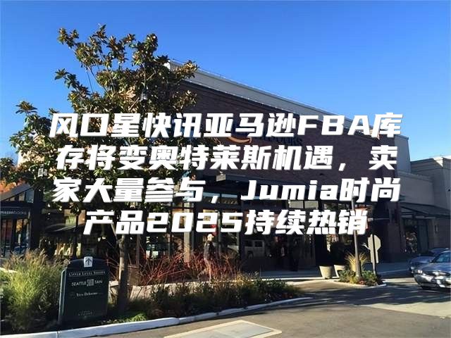 风口星快讯亚马逊FBA库存将变奥特莱斯机遇，卖家大量参与，Jumia时尚产品2025持续热销