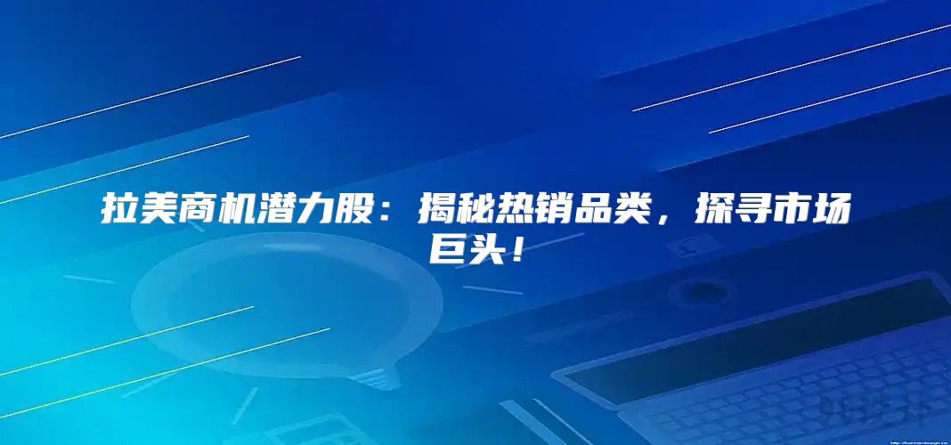 拉美商机潜力股：揭秘热销品类，探寻市场巨头！