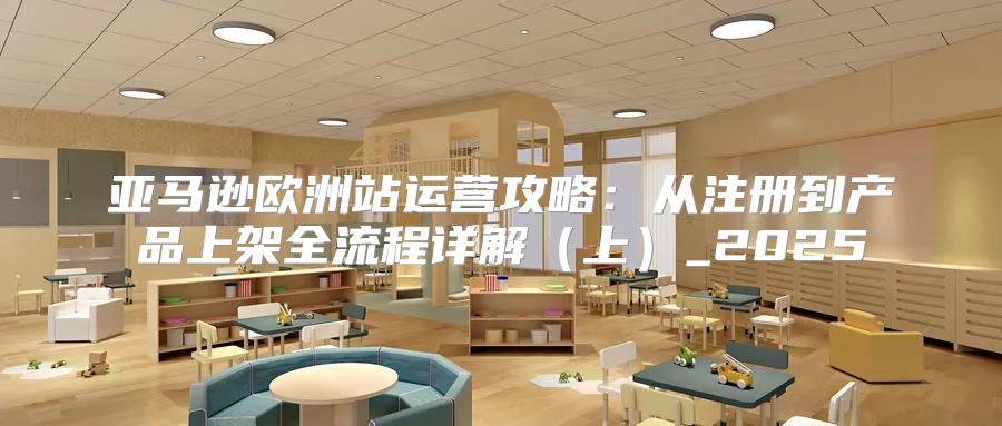 亚马逊欧洲站运营攻略：从注册到产品上架全流程详解上_2025
