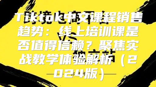 Tiktok中文课程销售趋势：线上培训课是否值得信赖？聚焦实战教学体验解析2025版