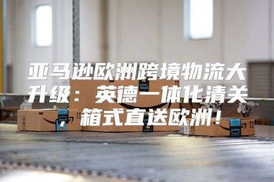 亚马逊欧洲跨境物流大升级：英德一体化清关，箱式直送欧洲！