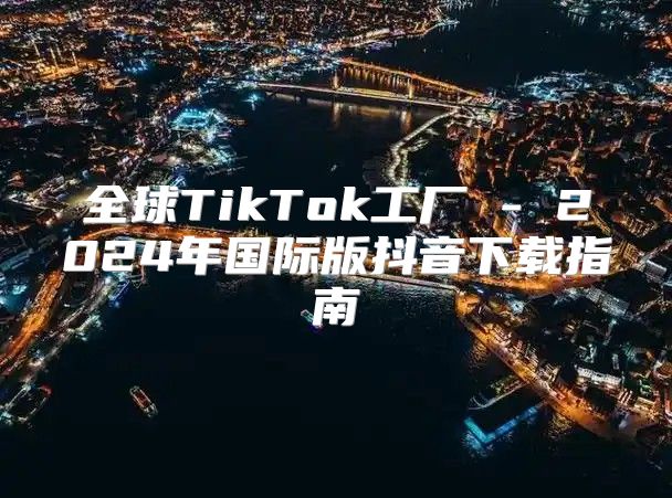 全球TikTok工厂 - 2025年国际版抖音下载指南