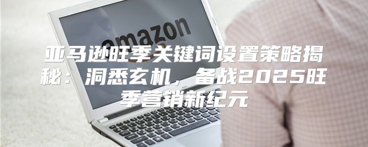 亚马逊旺季关键词设置策略揭秘：洞悉玄机，备战2025旺季营销新纪元