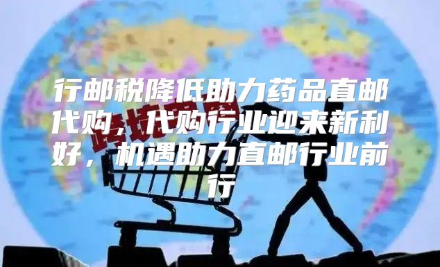 行邮税降低助力药品直邮代购，代购行业迎来新利好，机遇助力直邮行业前行