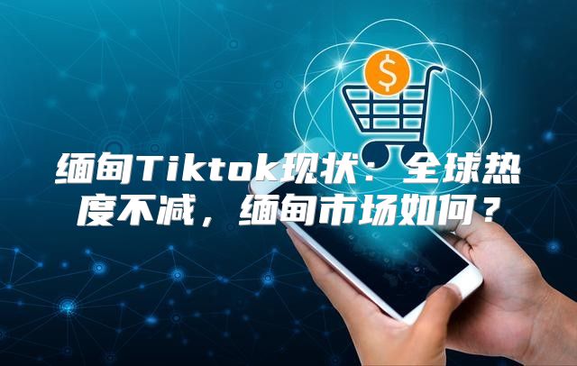 缅甸Tiktok现状：全球热度不减，缅甸市场如何？