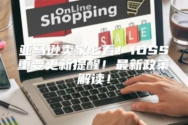 亚马逊卖家必看！IOSS重要更新提醒！最新政策解读！