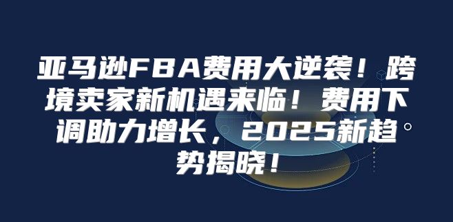 亚马逊FBA费用大逆袭！跨境卖家新机遇来临！费用下调助力增长，2025新趋势揭晓！
