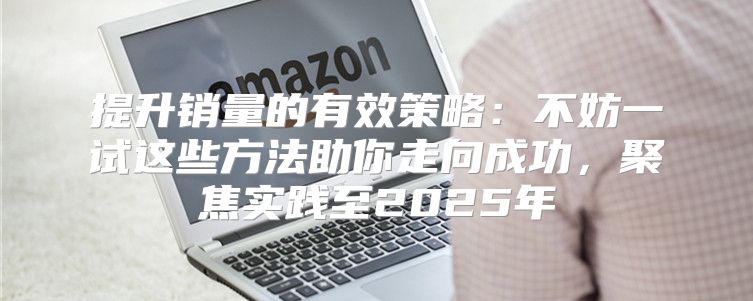 提升销量的有效策略：不妨一试这些方法助你走向成功，聚焦实践至2025年