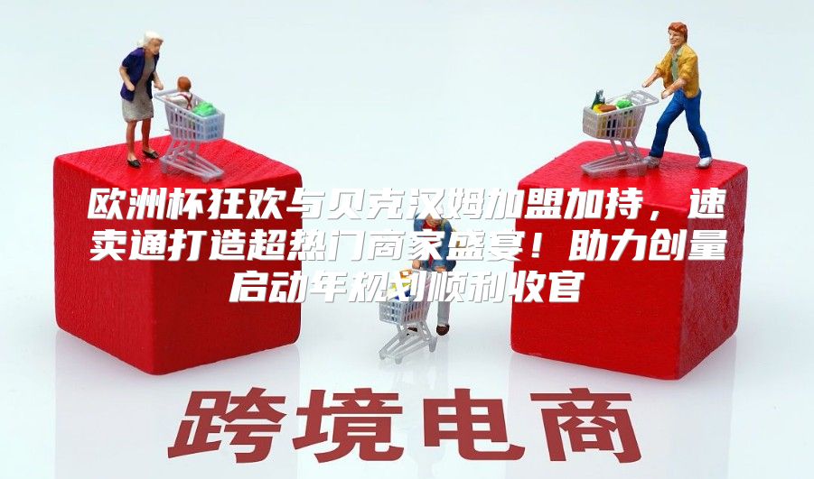 欧洲杯狂欢与贝克汉姆加盟加持，速卖通打造超热门商家盛宴！助力创量启动年规划顺利收官