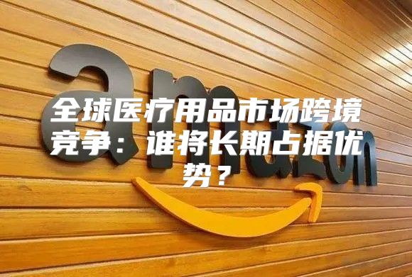 全球医疗用品市场跨境竞争：谁将长期占据优势？