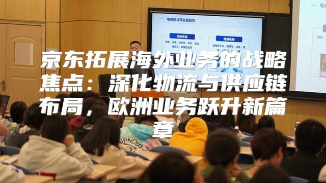 京东拓展海外业务的战略焦点：深化物流与供应链布局，欧洲业务跃升新篇章