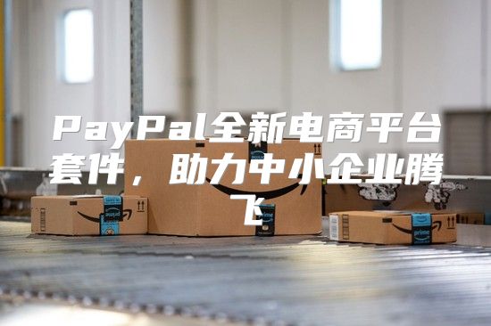 PayPal全新电商平台套件，助力中小企业腾飞
