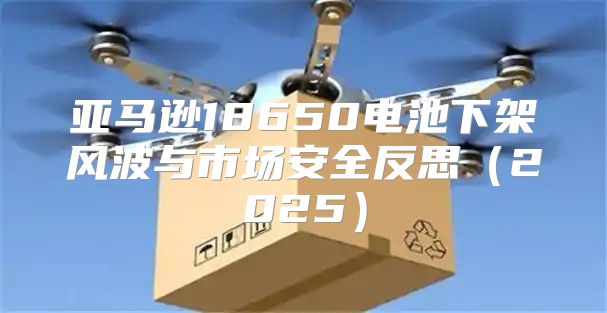 亚马逊18650电池下架风波与市场安全反思2025
