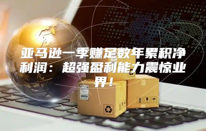 亚马逊一季赚足数年累积净利润：超强盈利能力震惊业界！