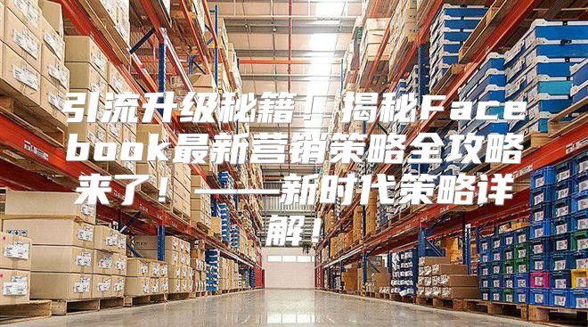 引流升级秘籍！揭秘Facebook最新营销策略全攻略来了！——新时代策略详解！