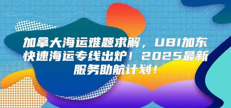 加拿大海运难题求解，UBI加东快速海运专线出炉！2025最新服务助航计划！