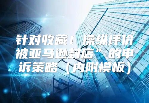 针对收藏！操纵评价被亚马逊封店”的申诉策略内附模板