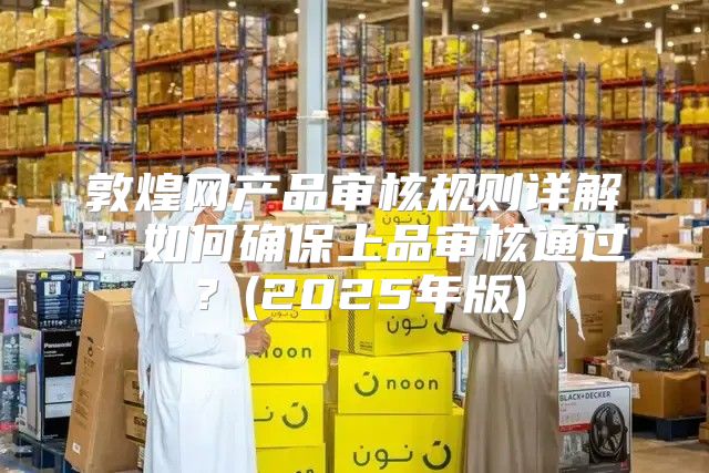 敦煌网产品审核规则详解：如何确保上品审核通过？(2025年版)