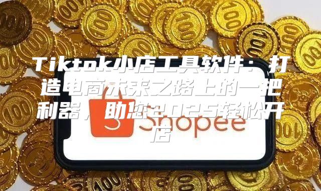 Tiktok小店工具软件：打造电商未来之路上的一把利器，助您2025轻松开店