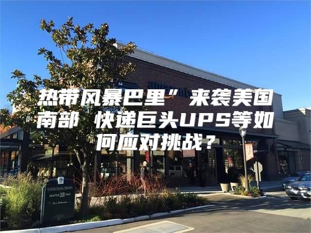 热带风暴巴里”来袭美国南部 快递巨头UPS等如何应对挑战？
