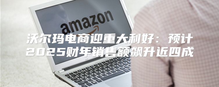 沃尔玛电商迎重大利好：预计2025财年销售额飙升近四成