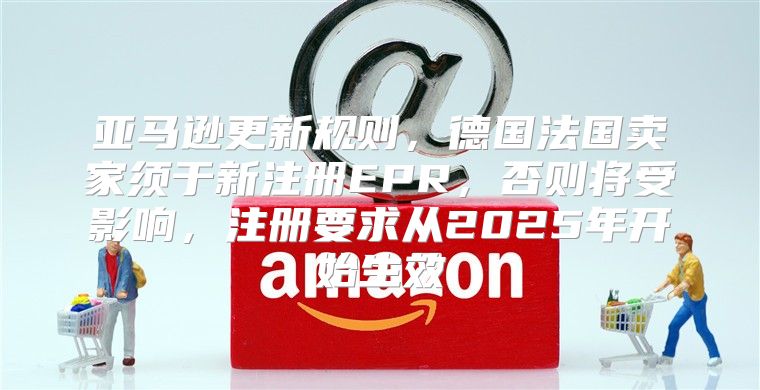 亚马逊更新规则，德国法国卖家须于新注册EPR，否则将受影响，注册要求从2025年开始生效