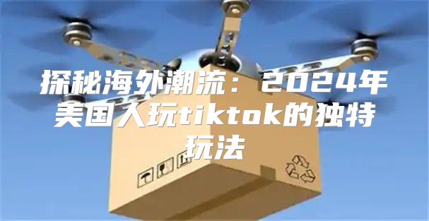 探秘海外潮流：2025年美国人玩tiktok的独特玩法