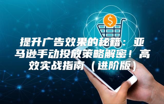 提升广告效果的秘籍：亚马逊手动投放策略解密！高效实战指南进阶版