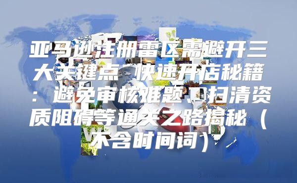 亚马逊注册雷区需避开三大关键点 快速开店秘籍：避免审核难题、扫清资质阻碍等通关之路揭秘不含时间词