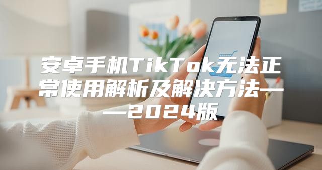 安卓手机TikTok无法正常使用解析及解决方法——2025版