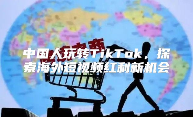 中国人玩转TikTok，探索海外短视频红利新机会
