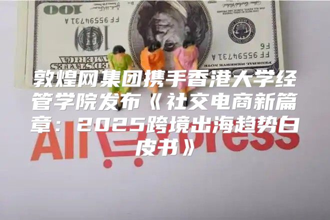 敦煌网集团携手香港大学经管学院发布社交电商新篇章：2025跨境出海趋势白皮书