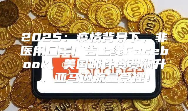 2025疫情背景下，非医用口罩广告上线Facebook，美国邮件资费飙升，亚马逊流量受挫！