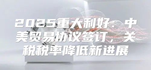 2025重大利好：中美贸易协议签订，关税税率降低新进展
