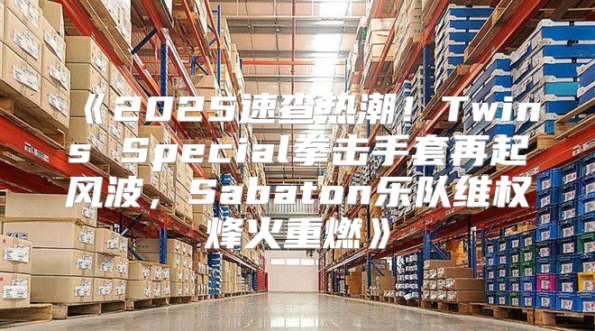 2025速查热潮！TwinsSpecial拳击手套再起风波，Sabaton乐队维权烽火重燃
