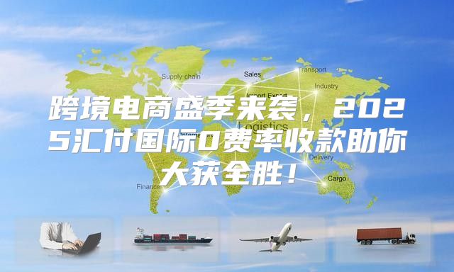 跨境电商盛季来袭，2025汇付国际0费率收款助你大获全胜！