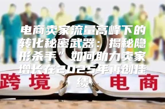 电商卖家流量高峰下的转化秘密武器：揭秘隐形杀手”如何助力卖家增长在2025年再创佳绩