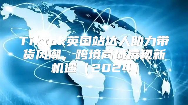 Tiktok英国站达人助力带货风潮，跨境商城展现新机遇2025