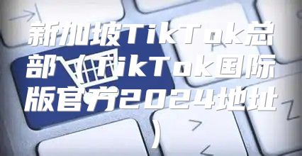 新加坡TikTok总部TikTok国际版官方2025地址