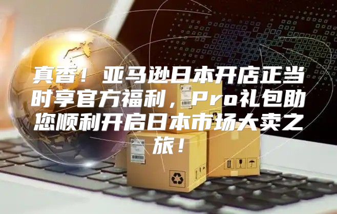 真香！亚马逊日本开店正当时享官方福利，Pro礼包助您顺利开启日本市场大卖之旅！