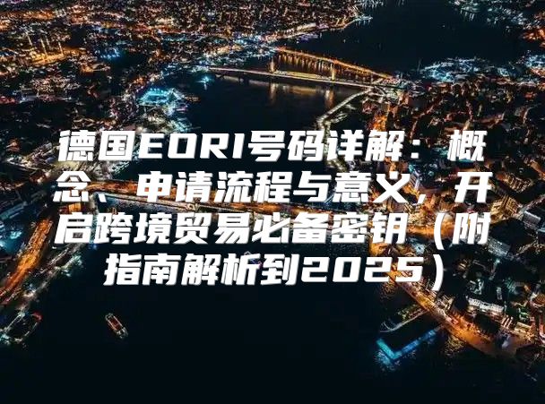 德国EORI号码详解：概念、申请流程与意义，开启跨境贸易必备密钥附指南解析到2025