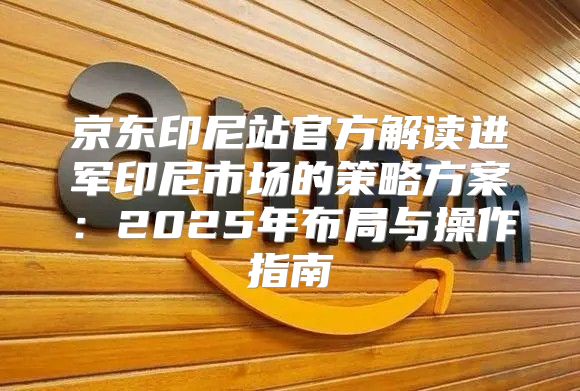 京东印尼站官方解读进军印尼市场的策略方案：2025年布局与操作指南