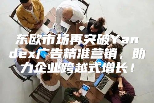 东欧市场再突破Yandex广告精准营销，助力企业跨越式增长！