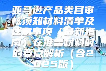 亚马逊产品类目审核须知材料清单及注意事项最新指南在准备材料时的要点解析含2025版