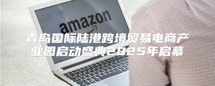 青岛国际陆港跨境贸易电商产业园启动盛典2025年启幕