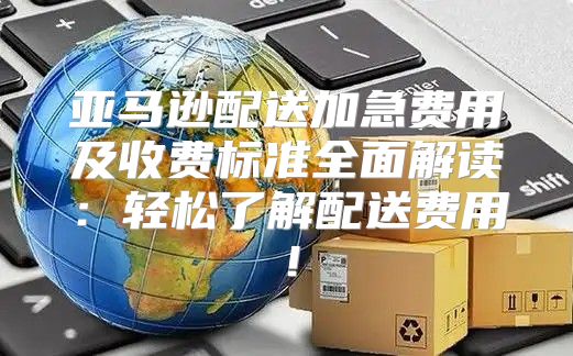 亚马逊配送加急费用及收费标准全面解读：轻松了解配送费用！
